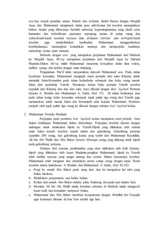 isra’nya terjadi pertalian antara Makah dan al-Quds, Baitul Haram dengan Masjidil
Aqsa dan Muhammad mengimami shalat para nabi.Semua hal tersebut menunjukkan
bahwa risalah yang dibawanya berisifat universal, kepemimpinannya yang abadi serta
humanitas dan keberlakuan ajarannya sepanjang zaman di setiap ruang dan
waktu.Kisah-kisah tersebut tercacat dala al-Quran (Al-Isra’ dan al-Najm).Surah
tersebut juga mendefinisikan kpribadian Muhammad, menggambarkan
kepribadiannya, menetapkan kedudukan umatnya dan memperjelas risalahnya
mencakup semua umat manusia.
Berbeda dengan isra’ yang merupakan perjalanan Muhammad dari Makkah
ke Masjidil Aqsa, Mi’raj merupakan perjalanan dari Masjidil Aqsa ke Sidratul
Muntaha.Dalam Mi’raj inilah Muhammad menerima kewajiban shalat lima waktu,
melihat syurga dan neraka dengan mata telanjang.
Pengalaman Tha’if tidak menyurutkan dakwah Muhammad saw. Pada tahun
kesebelas kerasulan, Muhammad mengajak enam pemuda dari suku Khazraj untuk
memeluk Islam.Kemudian pada tahun keduabelas sebanyak dua belas orang masuk
Islam dari penduduk Yatsrib. Masuknya kedua belas pemuda Yatsrib tersebut
(sepuluh dari Khazraj dan dua dari suku Aus) dikenal dengan Bait ‘Aqabah Pertama
(Qasim A. Ibrahim dan Muhammad A. Saleh, Ibid: 37). Di tahun berikutnya atau
pada tahun ketiga belas kerasulan sebanyak tujuh puluh tiga orang dari Yatsrib juga
memutuskan untuk masuk Islam dan bersumpah setia kepada Muhammad. Peristiwa
sumpah oleh tujuh puluh tiga orang ini dikenal dengan sebutan bait ‘Aqobah kedua.
2. Muhammad Periode Madinah
Perjanjian pada peristiwa bait ‘Aqobah kedua merupakan awal periode baru
dalam kehidupan Muhammad dalam dakwahnya. Perjanjian tersebut disertai dengan
undangan untuk melakukan hijrah ke Yatsrib.Hijrah yang dilakukan oleh seluruh
umat Islam tersebt tersebut terjadi dalam dua gelombang. Gelombang pertama
sejumlah 200 orang, dan gelombang kedua yang terdiri dari Muhammad Rasulullah,
Ali bin Abi Thalib dan Abu Bakar beserta beberapa orang yang dilarang untuk hijrah
pada gelombang pertama.
Terlepas dari rencana pembunuhan yang akan dilakukan oleh kafir Quraisy,
hijrah yang dilakukan oleh kaum Muslimin-pengikut Muhammad- hijrah ke Yatsrib
telah melalui rencana yang sangat matang dan cermat. Dalam rencananya tersebut,
Muhammad telah mengatur dan menetukan peran setiap orang dengan tepat. Peran
tersebut antara lain(Qasim A. Ibrahim dan Muhammad A. Saleh, Ibid: 42-42):
a. Pergi ke rumah Abu Bakar pada siang hari, dan ini merupakan hal tabu yang
beliau lakukan;
b. Melakukan penyamaran saat beliau keluar;
c. Keluar dari rumah Abu Bakar melalui pintu belakang dan pada saat malam hari;
d. Meminta Ali bin Abi Thalib untuk bertahan sebentar di Makkah untuk mengecoh
kaum kafir dan kemudian menyusul beliau;
e. Muhammad dan Abu Bakar membuat kesepakatan dengan Abdullah bin Urayqith
agar keduanya ditemui di Gua Tsur setelah tiga hari.
 