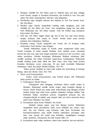 f. Mengutus Abdullah bin Abu Bakar pergi ke Makkah pada saat fajar sehingga
kaum Quraisy mengira ia bermalam bersamanya, dan kembali ke Gua Tsur pada
malam hari untuk menyampaikan informasi yang didapatnya;
g. Memberikan tugas mengirim makanan dan minuman ke Gua Tsur kepada Asma’
bint Abu Bakar;
h. Memberi tugas kepada mengembala kambing untuk menghapus jejak kaki
Abdullah bin Abu Bakar dan Asma’ serta mengirimkan daging dan susu untuk
Nabi Muhammad dan Abu Bakar kepada ‘Amir bin Fahirah yang merupakan
bekas budak Abu Bakar;
i. Nabi dan Abu Bakar tinggal selama tiga hari di Gua Tsur agar kaum Quraisy
mengira keduanya telah sampai ke Yatsrib. Setelah situasi aman tersebut
keduanya baru melanjutkan hijrahnya;
j. Perjalanan menuju Yatsrib mengambil rute Yaman dan ini bertujuan untuk
menyesatkan kaum Quraisy yang mengejar.
Setelah Muhammad sampai di Yatsrib, untuk menghormati beliau nama
Yatsrib kemudian di rumah menjadi Madinah. Kata madinah secara etiomologi
berasal dari akar kata yang sama dengan perkataan madaniyyah dan tamaddun, yang
artinya peradaban. Sebelum kedatangan Muhammad Madinah sebelumnya tidak
memiliki pemimpin dan belum berbentuk negara.Pasca kedatangannya Muhammad
memilih sebidang tanah untuk dibeli dari Bani Najar, akan tetapi tanah tersebut
kemudian diterimanya secara cuma-cuma. Di atas tanah tersebutlah Muhammad
membangun rumah dan masjid (Rendra Khaldun, Ibid: 50).
Dalam periode Madinah ini, Islam telah tumbuh dan berkembang di berbagai
bidang, antara lain (Rezim Aizid, Ibid: 548):
a. Sistem sosial kemasyarakatan
System social kemasyarakatan yang berhasil dicapai oleh Muhammad
dalam periode ini adalah:
1) Pembangunan Masjid Nabawi
Sebagaimana telah disinggung sebelumnya bahwa setelah sampai di
Madinah, Muhammad memilih sebuah tempat untuk kemudian dibangn di
atasnya sebuah Masjid dan rumah untuk beliau.Masjid yang dibangun tersebut
menjadi tempat bagi selruh kaum muslimin melakukan berbagai aktifitas, baik
beribadah, belajar, memutskan perkara, mengadakan perayaan dan lain
sebagainya.Masjid ini pulalah yang menjadi salah satu factor pemersatu ikatan
antara kaum Muhajirin dan Anshor.
2) Persaudaraan antara Kaum Muhajirin dan Anshor
Madinah sebagai negara yang baru dibangu tersebut, Muhammad
mengukhkan ikatan persaudaraan antara kaum Muhajirin dan Anshor, antar
suku Aus dan Khazraj yang keduanya telah lama bermusuhan dan
bersaing.Persaudaraan yang terjalin berhasil meleyapkan persaingan antar
suku, cinta kepada diri sendiri yang berlebihan, menghidupkan semangat
saling membantu, bekerjasama dan cinta kepada Allah swt.
3) Kesepakatan untuk saling membantu antara kaum muslimin dan non-muslimin
 