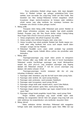 Pasca pembentukan Madinah sebagai negara, tidak dapat dipungkiri
bahwa di Madinah terdapat tiga golongan penduduknya.Yakni kaum
muslimin, kaum non-muslim dan orang-orang Yahudi dari Bani Nadhir, Bani
Quraidzah dan Bani Qainuqa’.Muhammad berhasil mengadakan sebuah
kesepakatan dengan mereka.Kesepakatan ini bertujuan untuk melahirkan
sebuah suasana yang saling membantu dan terjaminnya keamanan dan
kedamaian serta toleransi di antara golongan tersebut.
b. Bidang politik
Pencapaian dalam bidang politik Muhammad pada periode Madinah ini
adalah dengan terbentuknya perjanjian yang mengikat bagi seluruh penduduk
Madinah. Perjanjian yang oleh Ibnu Hasyim disebut sebagai Undang-Undang
Dasar Negara Islam (Daulah Islamiyah) pertama, yang berisikan:
1) Adanya pengakuanatas hak pribadi keagamaan dan politik;
2) Adanya jaminan akan kebebasan beragama untuk semua umat;
3) Adanya kewajiban bagi seluruh penduduk Madinah baik Muslim maupun non-
muslin untuk saling membantu baik secara moril maupun materiil dalam
menangkis serangan dari luar Madinah;
4) Muhammad Rasulullah secara umum adalah pemimpin bagi penduduk
Madinah, sehingga kepada beliaulah dibawa perkara dan perselesihan untuk
diselesaikan.
c. Bidang militer
Peperangan-peperangan yang terjadi dalam periode ini menegaskan
bahwa kekuatan militer yang dimiliki oleh umat Islam di bawah kepemimpinan
Muhammad semakin kuat.Berbagai peperangan yang terjadi dikelompokkan
menjadi dua, yakni ghazwah, yang merupakan peperangan yang langusng
dipimpin oleh Muhammad sebanyak 27 kali dan sariyah, peperangan yang
dipimpin oleh sahabat sebanyak 38 kali.
Peperangan-peperangan tersebut mempunyai nilai dan arti yang
terkandung di dalamnya, antara lain:
1) Peperangan untuk menentukan yang hak dan batil seperti dalam perang badar;
2) Peperangan untuk membela diri, seperti perang Khandaq;
3) Peperangan untuk perdamaian, seperti perjanjian Hudaibiyah;
4) Peperangan untuk kewaspadaan, seperti perang Mu’tah;
5) Peperangan sebagai taktik untuk menakut-nakuti, seperti Fathu Makkah;
6) Peperangan untuk penyiaran agama Islam, seperti perang Hunain;
7) Peperangan dengan maksud konsolidasi agar negara menjadi bersatu dan kuat,
seperti Thaif;
8) Peperangan sebagai bentuk pengabdian kepada Tuhan, seperti perang Tabuk.
Dengan demikian peperangan yang terjadi memiliki tujuan untuk
melindungi dan mengamankan dakwah Islam dari ganguan orang-orang kafir serta
untuk melindungi dan mempertahankan serta membentuk masyarakat Islami.
d. Bidang dakwah
Dalam melakukan aktivitas dakwahnya, Muhammad telah menggunkan
berbagai media untuk menyebarkan ajaran-ajaran agama Islam. Dilihat dari segi
 