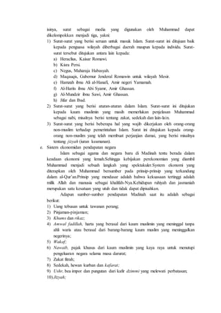 isinya, surat sebagai media yang digunakan oleh Muhammad dapat
dikelompokkan menjadi tiga, yakni:
1) Surat-surat yang berisi seruan untuk masuk Islam. Surat-surat ini ditujuan baik
kepada penguasa wilayah diberbagai daerah maupun kepada individu. Surat-
surat tersebut ditujukan antara lain kepada:
a) Heraclius, Kaisar Romawi.
b) Kisra Persi.
c) Negus, Maharaja Habasyah.
d) Maqauqis, Gubernur Jenderal Romawin untuk wilayah Mesir.
e) Hamzah ibnu Ali al-Hanafi, Amir negeri Yamamah.
f) Al-Harits ibnu Abi Syamr, Amir Ghassan.
g) Al-Mundzir ibnu Sawi, Amir Ghassan.
h) Jifar dan Ibad.
2) Surat-surat yang berisi aturan-aturan dalam Islam. Surat-surat ini ditujukan
kepada kaum muslimin yang masih memerlukan penjelasan Muhammad
sebagai nabi, misalnya berisi tentang zakat, sedekah dan lain-lain.
3) Surat-surat yang berisi beberapa hal yang wajib dikerjakan oleh orang-orang
non-muslim terhadap pemerintahan Islam. Surat ini ditujukan kepada orang-
orang non-muslim yang telah membuat perjanjian damai, yang berisi misalnya
tentang jizyah (iuran keamanan).
e. Sistem ekonomidan pendapatan negara
Islam sebagai agama dan negara baru di Madinah tentu berada dalam
keadaan ekonomi yang lemah.Sehingga kebijakan perekonomian yang diambil
Muhammad menjadi sebuah langkah yang spektakuler.System ekonomi yang
diterapkan oleh Muhammad bersumber pada prinsip-prinsip yang terkandung
dalam al-Qur’an.Prinsip yang mendasar adalah bahwa kekuasaan tertinggi adalah
milik Allah dan manusia sebagai khalifah-Nya.Kehidupan ruhiyah dan jasmaniah
merupakan satu kesatuan yang utuh dan tidak dapat dipisahkan.
Adapun sumber-sumber pendapatan Madinah saat itu adalah sebagai
berikut:
1) Uang tebusan untuk tawanan perang;
2) Pinjaman-pinjaman;
3) Khums dan rikaz;
4) Amwal fadillah, harta yang berasal dari kaum muslimin yang meninggal tanpa
ahli waris atau berasal dari barang-barang kaum muslim yang meninggalkan
negerinya;
5) Wakaf;
6) Nawaib, pajak khusus dari kaum muslimin yang kaya raya untuk menutupi
pengeluaran negara selama masa darurat;
7) Zakat fitrah;
8) Sedekah, hewan kurban dan kafarat;
9) Ushr, bea impor dan pungutan dari kafir dzimmi yang melewati perbatasan;
10) Jizyah;
 
