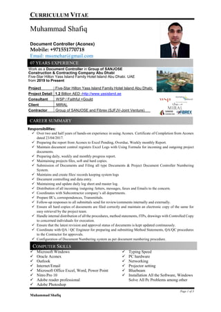 CURRICULUM VITAE
Page 1 of 3
Muhammad Shafiq
Muhammad Shafiq
Document Controller (Aconex)
Mobile: +971551770718
Email: mssmehar@gmail.com
Work as a Document Controller in Group of SANJOSE
Construction & Contracting Company Abu Dhabi
Five-Star Hilton Yass Island Family Hotel Island Abu Dhabi. UAE
from 2019 to Present
Project Five-Star Hilton Yass Island Family Hotel Island Abu Dhabi.
Project Detail 1.2 Billion AED -http://www.yasisland.ae
Consultant WSP / Faithful +Gould
Client MIRAL
Contractor Group of SANJOSE and Fibrex (SJFJV-Joint Venture)
Responsibilities:
✓ Over two and half years of hands-on experience in using Aconex. Certificate of Completion from Aconex
dated 23/04/2017.
✓ Preparing the report from Aconex to Excel Pending, Overdue, Weekly monthly Report.
✓ Maintain document control registers Excel Logs with Using Formula for incoming and outgoing project
documents.
✓ Preparing daily, weekly and monthly progress report.
✓ Maintaining projects files, soft and hard copies.
✓ Submission of Documents and Filing all type Documents & Project Document Controller Numbering
System.
✓ Maintains and create files/ records keeping system logs
✓ Document controlling and data entry.
✓ Maintaining and update daily log sheet and master log.
✓ Distribution of all incoming /outgoing /letters, messages, faxes and Emails to the concern.
✓ Coordinates with Subcontractor company’s all departments.
✓ Prepare IR’s, correspondences, Transmittals.
✓ Follow-up responses to all submittals send for review/comments internally and externally.
✓ Ensure all hard copies of documents are filed correctly and maintain an electronic copy of the same for
easy retrieval by the project team.
✓ Handle internal distribution of all the procedures, method statements, ITPs, drawings with Controlled Copy
to concerned individuals for execution.
✓ Ensure that the latest revision and approval status of documents is kept updated continuously.
✓ Coordinate with QA / QC Engineer for preparing and submitting Method Statements, QA/QC procedures
to the Contractor for approvals.
✓ Configuration of Document Numbering system as per document numbering procedure.
✓
✓ Microsoft Windows
✓ Oracle Aconex
✓ Outlook
✓ Internet/Email
✓ Microsoft Office Excel, Word, Power Point
✓ Nitro Pro 10
✓ Adobe reader professional
✓ Adobe Photoshop
✓ Typing Speed
✓ PC hardware
✓ Networking
✓ Projector setting
✓ Bluebeam
✓ Installation All the Software, Windows
Solve All Pc Problems among other
07 YEARS EXPERIENCE
CAREER SUMMARY
COMPUTER SKILLS
 