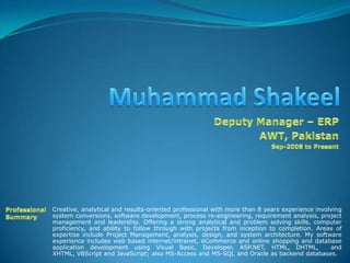 Muhammad Shakeel Deputy Manager – ERP AWT, Pakistan Sep-2008 to Present Professional  Summary Creative, analytical and results-oriented professional with more than 8 years experience involving system conversions, software development, process re-engineering, requirement analysis, project management and leadership. Offering a strong analytical and problem solving skills, computer proficiency, and ability to follow through with projects from inception to completion. Areas of expertise include Project Management, analysis, design, and system architecture. My software experience includes web based internet/intranet, eCommerce and online shopping and database application development using Visual Basic, Developer, ASP.NET, HTML, DHTML,  and XHTML, VBScript and JavaScript; also MS-Access and MS-SQL and Oracle as backend databases. 