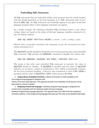 Database Systems Handbook
BY: MUHAMMAD SHARIF 122
2. Using a library of database functions. A library of functions is made available to the
host programming language for database calls.
Library of Function Calls Approach. This approach provides more flexibility in that queries can be
generated at runtime if needed.
3. Designing a brand-new language. A database programming language is designed from
scratch to be compatible with the database model and query language.
Database Programming Language Approach. This approach does not suffer from the impedance
mismatch problem, as the programming language data types are the same as the database data types.
 