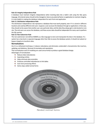 Database Systems Handbook
BY: MUHAMMAD SHARIF 136
Rule 10: Integrity Independence Rule
A database must maintain integrity independence when inserting data into a table's cells using the SQL query
language. All entered values should not be changed or rely on any external factor or application to maintain integrity.
It is also helpful in making the database independent for each front-end application.
Rule 11: Distribution Independence Rule
The distribution independence rule represents a database that must work properly, even if it is stored in different
locations and used by different end-users. Suppose a user accesses the database through an application; in that case,
they should not be aware that another user uses particular data, and the data they always get is only located on one
site. The end users can access the database, and these access data should be independent for every user to perform
the SQL queries.
Rule 12: Non-Subversion Rule
The non-submersion rule defines RDBMS as a SQL language to store and manipulate the data in the database. If a
system has a low-level or separate language other than SQL to access the database system, it should not subvert or
bypass integrity to transform data.
Normalizations
Ans It is a refinement technique, it reduces redundancy and eliminates undesirable’s characteristics like insertion,
updating, and deletions. Removal of anomalies and reputations.
That normalization and E-R modeling are used concurrently to produce a good database design.
Advantages of normalization
Reduces data redundancies
Expending entities
Helps eliminate data anomalies
Produces controlled redundancies to link tables
Cost more processing efforts
Series steps called normal forms
 