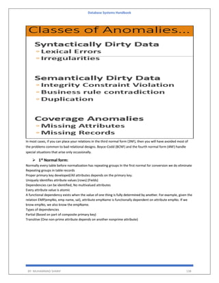 Database Systems Handbook
BY: MUHAMMAD SHARIF 138
In most cases, if you can place your relations in the third normal form (3NF), then you will have avoided most of
the problems common to bad relational designs. Boyce-Codd (BCNF) and the fourth normal form (4NF) handle
special situations that arise only occasionally.
 1st Normal form:
Normally every table before normalization has repeating groups In the first normal for conversion we do eliminate
Repeating groups in table records
Proper primary key developed/All attributes depends on the primary key.
Uniquely identifies attribute values (rows) (Fields)
Dependencies can be identified, No multivalued attributes
Every attribute value is atomic
A functional dependency exists when the value of one thing is fully determined by another. For example, given the
relation EMP(empNo, emp name, sal), attribute empName is functionally dependent on attribute empNo. If we
know empNo, we also know the empName.
Types of dependencies
Partial (Based on part of composite primary key)
Transitive (One non-prime attribute depends on another nonprime attribute)
 