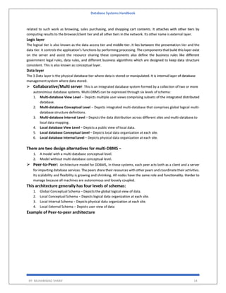 Database Systems Handbook
BY: MUHAMMAD SHARIF 14
related to such work as browsing, sales purchasing, and shopping cart contents. It attaches with other tiers by
computing results to the browser/client tier and all other tiers in the network. Its other name is external layer.
Logic layer
The logical tier is also known as the data access tier and middle tier. It lies between the presentation tier and the
data tier. it controls the application’s functions by performing processing. The components that build this layer exist
on the server and assist the resource sharing these components also define the business rules like different
government legal rules, data rules, and different business algorithms which are designed to keep data structure
consistent. This is also known as conceptual layer.
Data layer
The 3-Data layer is the physical database tier where data is stored or manipulated. It is internal layer of database
management system where data stored.
 Collaborative/Multi server: This is an integrated database system formed by a collection of two or more
autonomous database systems. Multi-DBMS can be expressed through six levels of schema:
1. Multi-database View Level − Depicts multiple user views comprising subsets of the integrated distributed
database.
2. Multi-database Conceptual Level − Depicts integrated multi-database that comprises global logical multi-
database structure definitions.
3. Multi-database Internal Level − Depicts the data distribution across different sites and multi-database to
local data mapping.
4. Local database View Level − Depicts a public view of local data.
5. Local database Conceptual Level − Depicts local data organization at each site.
6. Local database Internal Level − Depicts physical data organization at each site.
There are two design alternatives for multi-DBMS −
1. A model with a multi-database conceptual level.
2. Model without multi-database conceptual level.
 Peer-to-Peer: Architecture model for DDBMS, In these systems, each peer acts both as a client and a server
for imparting database services. The peers share their resources with other peers and coordinate their activities.
Its scalability and flexibility is growing and shrinking. All nodes have the same role and functionality. Harder to
manage because all machines are autonomous and loosely coupled.
This architecture generally has four levels of schemas:
1. Global Conceptual Schema − Depicts the global logical view of data.
2. Local Conceptual Schema − Depicts logical data organization at each site.
3. Local Internal Schema − Depicts physical data organization at each site.
4. Local External Schema − Depicts user view of data
Example of Peer-to-peer architecture
 