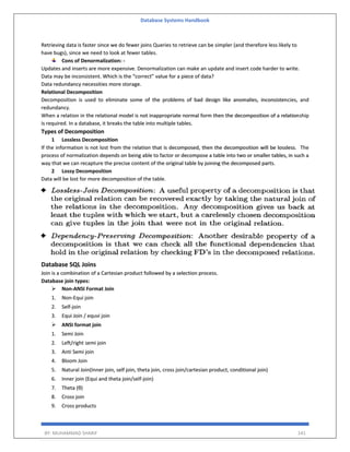 Database Systems Handbook
BY: MUHAMMAD SHARIF 141
Retrieving data is faster since we do fewer joins Queries to retrieve can be simpler (and therefore less likely to
have bugs), since we need to look at fewer tables.
Cons of Denormalization: -
Updates and inserts are more expensive. Denormalization can make an update and insert code harder to write.
Data may be inconsistent. Which is the “correct” value for a piece of data?
Data redundancy necessities more storage.
Relational Decomposition
Decomposition is used to eliminate some of the problems of bad design like anomalies, inconsistencies, and
redundancy.
When a relation in the relational model is not inappropriate normal form then the decomposition of a relationship
is required. In a database, it breaks the table into multiple tables.
Types of Decomposition
1 Lossless Decomposition
If the information is not lost from the relation that is decomposed, then the decomposition will be lossless. The
process of normalization depends on being able to factor or decompose a table into two or smaller tables, in such a
way that we can recapture the precise content of the original table by joining the decomposed parts.
2 Lossy Decomposition
Data will be lost for more decomposition of the table.
Database SQL Joins
Join is a combination of a Cartesian product followed by a selection process.
Database join types:
 Non-ANSI Format Join
1. Non-Equi join
2. Self-join
3. Equi Join / equvi join
 ANSI format join
1. Semi Join
2. Left/right semi join
3. Anti Semi join
4. Bloom Join
5. Natural Join(Inner join, self join, theta join, cross join/cartesian product, conditional join)
6. Inner join (Equi and theta join/self-join)
7. Theta (θ)
8. Cross join
9. Cross products
 