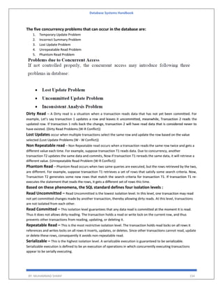 Database Systems Handbook
BY: MUHAMMAD SHARIF 154
The five concurrency problems that can occur in the database are:
1. Temporary Update Problem
2. Incorrect Summary Problem
3. Lost Update Problem
4. Unrepeatable Read Problem
5. Phantom Read Problem
Dirty Read – A Dirty read is a situation when a transaction reads data that has not yet been committed. For
example, Let’s say transaction 1 updates a row and leaves it uncommitted, meanwhile, Transaction 2 reads the
updated row. If transaction 1 rolls back the change, transaction 2 will have read data that is considered never to
have existed. (Dirty Read Problems (W-R Conflict))
Lost Updates occur when multiple transactions select the same row and update the row based on the value
selected (Lost Update Problems (W - W Conflict))
Non Repeatable read – Non Repeatable read occurs when a transaction reads the same row twice and gets a
different value each time. For example, suppose transaction T1 reads data. Due to concurrency, another
transaction T2 updates the same data and commits, Now if transaction T1 rereads the same data, it will retrieve a
different value. (Unrepeatable Read Problem (W-R Conflict))
Phantom Read – Phantom Read occurs when two same queries are executed, but the rows retrieved by the two,
are different. For example, suppose transaction T1 retrieves a set of rows that satisfy some search criteria. Now,
Transaction T2 generates some new rows that match the search criteria for transaction T1. If transaction T1 re-
executes the statement that reads the rows, it gets a different set of rows this time.
Based on these phenomena, the SQL standard defines four isolation levels :
Read Uncommitted – Read Uncommitted is the lowest isolation level. In this level, one transaction may read
not yet committed changes made by another transaction, thereby allowing dirty reads. At this level, transactions
are not isolated from each other.
Read Committed – This isolation level guarantees that any data read is committed at the moment it is read.
Thus it does not allows dirty reading. The transaction holds a read or write lock on the current row, and thus
prevents other transactions from reading, updating, or deleting it.
Repeatable Read – This is the most restrictive isolation level. The transaction holds read locks on all rows it
references and writes locks on all rows it inserts, updates, or deletes. Since other transactions cannot read, update
or delete these rows, consequently it avoids non-repeatable read.
Serializable – This is the highest isolation level. A serializable execution is guaranteed to be serializable.
Serializable execution is defined to be an execution of operations in which concurrently executing transactions
appear to be serially executing.
 