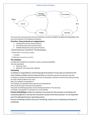 Database Systems Handbook
BY: MUHAMMAD SHARIF 157
The concurrency control protocols ensure the atomicity, consistency, isolation, durability and serializability of the
concurrent execution of the database transactions.
Therefore, these protocols are categorized as:
1. Lock Based Concurrency Control Protocol
2. Time Stamp Concurrency Control Protocol
3. Validation Based Concurrency Control Protocol
The scheduler
A module that schedules the transaction’s actions, ensuring serializability
Two main approaches
1. Pessimistic: locks
2. Optimistic: time stamps, MV, validation
Scheduling
A schedule is responsible for maintaining jobs/transactions if many jobs are entered at the
same time(by multiple users) to execute state and read/write operations performed at that jobs.
A schedule is a sequence of interleaved actions from all transactions. Execution of several Facts while preserving
the order of R(A) and W(A) of any 1 Xact.
Note: Two schedules are equivalent if:
Two Schedules are equivalent if they have the same dependencies.
They contain the same transactions and operations
They order all conflicting operations of non-aborting transactions in the same way
A schedule is serializable if it is equivalent to a serial schedule
Process Scheduling handles the selection of a process for the processor on the basis of a
scheduling algorithm and also the removal of a process from the processor. It is an important
part of multiprogramming in operating system.
Process scheduling involves short-term scheduling, medium-term scheduling and long-term
scheduling.
 
