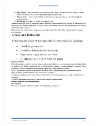 Database Systems Handbook
BY: MUHAMMAD SHARIF 169
Hold and wait -- there must exist a process that is holding at least one resource and is waiting to acquire
additional resources that are currently being held by other processes.
No preemption -- resources cannot be preempted; a resource can be released only voluntarily by the
process holding it.
Circular wait – one waits for others, others wait for one.
The Bakery algorithm is one of the simplest known solutions to the mutual exclusion problem for the general case
of the N process. The bakery Algorithm is a critical section solution for N processes. The algorithm preserves the first
come first serve the property.
Before entering its critical section, the process receives a number. The holder of the smallest number enters the
critical section.
Deadlock detection
This technique allows deadlock to occur, but then, it detects it and solves it. Here, a database is periodically checked
for deadlocks. If a deadlock is detected, one of the transactions, involved in the deadlock cycle, is aborted. Other
transactions continue their execution. An aborted transaction is rolled back and restarted.
When a transaction waits more than a specific amount of time to obtain a lock (called the deadlock timeout),
Derby can detect whether the transaction is involved in a deadlock.
If deadlocks occur frequently in your multi-user system with a particular application, you might need to do some
debugging.
A deadlock where two transactions are waiting for one another to give up locks.
Deadlock detection and removal schemes
Wait-for-graph
This scheme allows the older transaction to wait but kills the younger one.
 