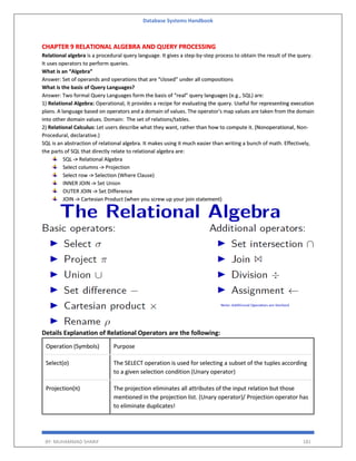 Database Systems Handbook
BY: MUHAMMAD SHARIF 181
CHAPTER 9 RELATIONAL ALGEBRA AND QUERY PROCESSING
Relational algebra is a procedural query language. It gives a step-by-step process to obtain the result of the query.
It uses operators to perform queries.
What is an “Algebra”
Answer: Set of operands and operations that are “closed” under all compositions
What is the basis of Query Languages?
Answer: Two formal Query Languages form the basis of “real” query languages (e.g., SQL) are:
1) Relational Algebra: Operational, it provides a recipe for evaluating the query. Useful for representing execution
plans. A language based on operators and a domain of values. The operator's map values are taken from the domain
into other domain values. Domain: The set of relations/tables.
2) Relational Calculus: Let users describe what they want, rather than how to compute it. (Nonoperational, Non-
Procedural, declarative.)
SQL is an abstraction of relational algebra. It makes using it much easier than writing a bunch of math. Effectively,
the parts of SQL that directly relate to relational algebra are:
SQL -> Relational Algebra
Select columns -> Projection
Select row -> Selection (Where Clause)
INNER JOIN -> Set Union
OUTER JOIN -> Set Difference
JOIN -> Cartesian Product (when you screw up your join statement)
Details Explanation of Relational Operators are the following:
Operation (Symbols) Purpose
Select(σ) The SELECT operation is used for selecting a subset of the tuples according
to a given selection condition (Unary operator)
Projection(π) The projection eliminates all attributes of the input relation but those
mentioned in the projection list. (Unary operator)/ Projection operator has
to eliminate duplicates!
 