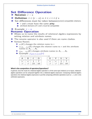 Database Systems Handbook
BY: MUHAMMAD SHARIF 187
What is the composition of operators/operations?
In general, since the result of a relational-algebra operation is of the same type (relation) as its inputs, relational-
algebra operations can be composed together into a relational-algebra expression. Composing relational-algebra
operations into relational-algebra expressions is just like composing arithmetic operations (such as −, ∗, and ÷) into
arithmetic expressions.
 