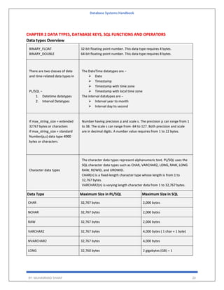 Database Systems Handbook
BY: MUHAMMAD SHARIF 20
CHAPTER 2 DATA TYPES, DATABASE KEYS, SQL FUNCTIONS AND OPERATORS
Data types Overview
BINARY_FLOAT
BINARY_DOUBLE
32-bit floating point number. This data type requires 4 bytes.
64-bit floating point number. This data type requires 8 bytes.
There are two classes of date
and time-related data types in
PL/SQL −
1. Datetime datatypes
2. Interval Datatypes
The DateTime datatypes are −
 Date
 Timestamp
 Timestamp with time zone
 Timestamp with local time zone
The interval datatypes are −
 Interval year to month
 Interval day to second
If max_string_size = extended
32767 bytes or characters
If max_string_size = standard
Number(p,s) data type 4000
bytes or characters
Number having precision p and scale s. The precision p can range from 1
to 38. The scale s can range from -84 to 127. Both precision and scale
are in decimal digits. A number value requires from 1 to 22 bytes.
Character data types
The character data types represent alphanumeric text. PL/SQL uses the
SQL character data types such as CHAR, VARCHAR2, LONG, RAW, LONG
RAW, ROWID, and UROWID.
CHAR(n) is a fixed-length character type whose length is from 1 to
32,767 bytes.
VARCHAR2(n) is varying length character data from 1 to 32,767 bytes.
Data Type Maximum Size in PL/SQL Maximum Size in SQL
CHAR 32,767 bytes 2,000 bytes
NCHAR 32,767 bytes 2,000 bytes
RAW 32,767 bytes 2,000 bytes
VARCHAR2 32,767 bytes 4,000 bytes ( 1 char = 1 byte)
NVARCHAR2 32,767 bytes 4,000 bytes
LONG 32,760 bytes 2 gigabytes (GB) – 1
 