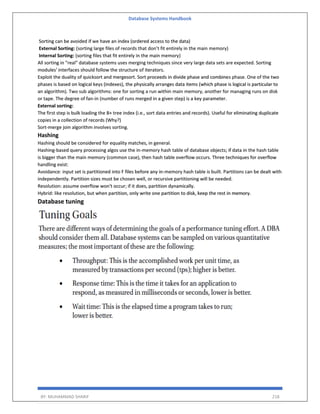 Database Systems Handbook
BY: MUHAMMAD SHARIF 218
Sorting can be avoided if we have an index (ordered access to the data)
External Sorting: (sorting large files of records that don’t fit entirely in the main memory)
Internal Sorting: (sorting files that fit entirely in the main memory)
All sorting in "real" database systems uses merging techniques since very large data sets are expected. Sorting
modules' interfaces should follow the structure of iterators.
Exploit the duality of quicksort and mergesort. Sort proceeds in divide phase and combines phase. One of the two
phases is based on logical keys (indexes), the physically arranges data items (which phase is logical is particular to
an algorithm). Two sub algorithms: one for sorting a run within main memory, another for managing runs on disk
or tape. The degree of fan-in (number of runs merged in a given step) is a key parameter.
External sorting:
The first step is bulk loading the B+ tree index (i.e., sort data entries and records). Useful for eliminating duplicate
copies in a collection of records (Why?)
Sort-merge join algorithm involves sorting.
Hashing
Hashing should be considered for equality matches, in general.
Hashing-based query processing algos use the in-memory hash table of database objects; if data in the hash table
is bigger than the main memory (common case), then hash table overflow occurs. Three techniques for overflow
handling exist:
Avoidance: input set is partitioned into F files before any in-memory hash table is built. Partitions can be dealt with
independently. Partition sizes must be chosen well, or recursive partitioning will be needed.
Resolution: assume overflow won't occur; if it does, partition dynamically.
Hybrid: like resolution, but when partition, only write one partition to disk, keep the rest in memory.
Database tuning
 