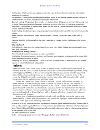 Database Systems Handbook
BY: MUHAMMAD SHARIF 230
Hash function: A hash function, is a mapping function that maps all the set of search keys to the address where
actual records are placed.
Linear Probing – Linear probing is a fixed interval between probes. In this method, the next available data block is
used to enter the new record, instead of overwriting the older record.
Quadratic probing– It helps you to determine the new bucket address. It helps you to add Interval between probes
by adding the consecutive output of quadratic polynomial to starting value given by the original computation.
Hash index – It is an address of the data block. A hash function could be a simple mathematical function to even a
complex mathematical function.
Double Hashing –Double hashing is a computer programming method used in hash tables to resolve the issues of a
collision.
Bucket Overflow: The condition of bucket overflow is called a collision. This is a fatal stage for any static to
function.
Hashing function h(r) Mapping from the index’s search key to a bucket in which the (data entry for) record r
belongs.
What is Collision?
Hash collision is a state when the resultant hashes from two or more data in the data set, wrongly map the same
place in the hash table.
How to deal with Hashing Collision?
There is two technique that you can use to avoid a hash collision:
1. Rehashing: This method, invokes a secondary hash function, which is applied continuously until an empty slot is
found, where a record should be placed.
2. Chaining: The chaining method builds a Linked list of items whose key hashes to the same value. This method
requires an extra link field to each table position.
An index is an on-disk structure associated with a table or view that speeds the retrieval of rows from the table or
view. An index contains keys built from one or more columns in the table or view. Indexes are automatically created
when PRIMARY KEY and UNIQUE constraints are defined on table columns. An index on a file speeds up selections
on the search key fields for the index.
The index is a collection of buckets.
Bucket = primary page plus zero or more overflow pages. Buckets contain data entries.
 