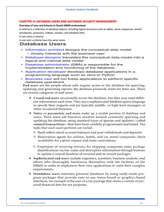 Database Systems Handbook
BY: MUHAMMAD SHARIF 233
CHAPTER 11 DATABASE USERS AND DATABASE SECURITY MANAGEMENT
Overview of User and Schema in Oracle DBMS environment
A schema is a collection of database objects, including logical structures such as tables, views, sequences, stored
procedures, synonyms, indexes, clusters, and database links.
A user owns a schema.
A user and a schema have the same name.
 