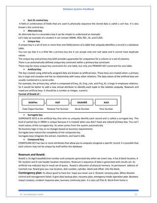 Database Systems Handbook
BY: MUHAMMAD SHARIF 26
 Sort Or control key
A field or combination of fields that are used to physically sequence the stored data is called a sort key. It is also
known s the control key.
 Alternate key
An alternate key is a secondary key it can be simple to understand an example:
Let's take an example of a student it can contain NAME, ROLL NO., ID, and CLASS.
 Unique key
A unique key is a set of one or more than one field/column of a table that uniquely identifies a record in a database
table.
You can say that it is a little like a primary key but it can accept only one null value and it cannot have duplicate
values.
The unique key and primary key both provide a guarantee for uniqueness for a column or a set of columns.
There is an automatically defined unique key constraint within a primary key constraint.
There may be many unique key constraints for one table, but only one PRIMARY KEY constraint for one table.
 Artificial Key
The key created using arbitrarily assigned data are known as artificial keys. These keys are created when a primary
key is large and complex and has no relationship with many other relations. The data values of the artificial keys are
usually numbered in a serial order.
For example, the primary key, which is composed of Emp_ID, Emp_role, and Proj_ID, is large in employee relations.
So it would be better to add a new virtual attribute to identify each tuple in the relation uniquely. Rownum and
rowid are artificial keys. It should be a number or integer, numeric.
Format of Rowid of :
 Surrogate key
SURROGATE KEYS is An artificial key that aims to uniquely identify each record and is called a surrogate key. This
kind of partial key in DBMS is unique because it is created when you don’t have any natural primary key. You can't
insert values of the surrogate key. Its value comes from the system automatically.
No business logic in key so no changes based on business requirements
Surrogate keys reduce the complexity of the composite key.
Surrogate keys integrate the extract, transform, and load in DBs.
 Compound Key
COMPOUND KEY has two or more attributes that allow you to uniquely recognize a specific record. It is possible that
each column may not be unique by itself within the database.
Rownum and Rowid:
RowID is 16 digit haxadidicimal number and computer generated key when we insert row, it has 8 block location, 4
file location and 4 row header location characters. Rownum is sequence of data is generated with results set. Its
artificial row indicator key in result set of query. Rowid is allocation of physical memory. Its permanent address of
inserted row. Rowid give you row location, disk number, cylinder, block and offset into the block.
Contengency plan: Its about good to have but hope you never use it. Disaster recovery plan. When disaster
control and management failed. It give data backup plan, recovery plan, emergency mode operation plan. Business
impact analysis, incident response plan, bunisess continuity plan. It is also call Plan B. Work from home is
 