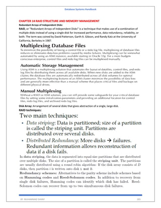 Database Systems Handbook
BY: MUHAMMAD SHARIF 285
CHAPTER 14 RAID STRUCTURE AND MEMORY MANAGEMENT
Redundant Arrays of Independent Disks
RAID, or “Redundant Arrays of Independent Disks” is a technique that makes use of a combination of
multiple disks instead of using a single disk for increased performance, data redundancy, reliability, or
both. The term was coined by David Patterson, Garth A. Gibson, and Randy Katz at the University of
California, Berkeley in 1987.
Disk Array: Arrangement of several disks that gives abstraction of a single, large disk.
RAID techniques:
 
