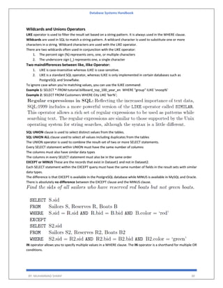 Database Systems Handbook
BY: MUHAMMAD SHARIF 30
Wildcards and Unions Operators
LIKE operator is used to filter the result set based on a string pattern. It is always used in the WHERE clause.
Wildcards are used in SQL to match a string pattern. A wildcard character is used to substitute one or more
characters in a string. Wildcard characters are used with the LIKE operator.
There are two wildcards often used in conjunction with the LIKE operator:
1. The percent sign (%) represents zero, one, or multiple characters
2. The underscore sign (_) represents one, a single character
Two maindifferences between like, Ilike Operator:
1. LIKE is case-insensitive whereas iLIKE is case-sensitive.
2. LIKE is a standard SQL operator, whereas ILIKE is only implemented in certain databases such as
PostgreSQL and Snowflake.
To ignore case when you're matching values, you can use the ILIKE command:
Example 1: SELECT * FROM tutorial.billboard_top_100_year_en WHERE "group" ILIKE 'snoop%'
Example 2: SELECT FROM Customers WHERE City LIKE 'ber%';
SQL UNION clause is used to select distinct values from the tables.
SQL UNION ALL clause used to select all values including duplicates from the tables
The UNION operator is used to combine the result-set of two or more SELECT statements.
Every SELECT statement within UNION must have the same number of columns
The columns must also have similar data types
The columns in every SELECT statement must also be in the same order
EXCEPT or MINUS These are the records that exist in Dataset1 and not in Dataset2.
Each SELECT statement within the EXCEPT query must have the same number of fields in the result sets with similar
data types.
The difference is that EXCEPT is available in the PostgreSQL database while MINUS is available in MySQL and Oracle.
There is absolutely no difference between the EXCEPT clause and the MINUS clause.
IN operator allows you to specify multiple values in a WHERE clause. The IN operator is a shorthand for multiple OR
conditions.
 