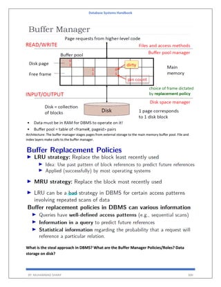 Database Systems Handbook
BY: MUHAMMAD SHARIF 300
Architecture: The buffer manager stages pages from external storage to the main memory buffer pool. File and
index layers make calls to the buffer manager.
What is the steal approach in DBMS? What are the Buffer Manager Policies/Roles? Data
storage on disk?
 