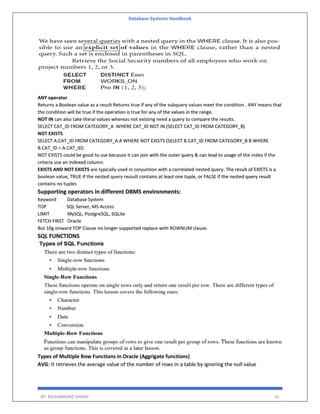 Database Systems Handbook
BY: MUHAMMAD SHARIF 31
ANY operator
Returns a Boolean value as a result Returns true if any of the subquery values meet the condition . ANY means that
the condition will be true if the operation is true for any of the values in the range.
NOT IN can also take literal values whereas not existing need a query to compare the results.
SELECT CAT_ID FROM CATEGORY_A WHERE CAT_ID NOT IN (SELECT CAT_ID FROM CATEGORY_B)
NOT EXISTS
SELECT A.CAT_ID FROM CATEGORY_A A WHERE NOT EXISTS (SELECT B.CAT_ID FROM CATEGORY_B B WHERE
B.CAT_ID = A.CAT_ID)
NOT EXISTS could be good to use because it can join with the outer query & can lead to usage of the index if the
criteria use an indexed column.
EXISTS AND NOT EXISTS are typically used in conjuntion with a correlated nested query. The result of EXISTS is a
boolean value, TRUE if the nested query ressult contains at least one tuple, or FALSE if the nested query result
contains no tuples
Supporting operators in different DBMS environments:
Keyword Database System
TOP SQL Server, MS Access
LIMIT MySQL, PostgreSQL, SQLite
FETCH FIRST Oracle
But 10g onward TOP Clause no longer supported replace with ROWNUM clause.
SQL FUNCTIONS
Types of Multiple Row Functions in Oracle (Aggrigate functions)
AVG: It retrieves the average value of the number of rows in a table by ignoring the null value
 