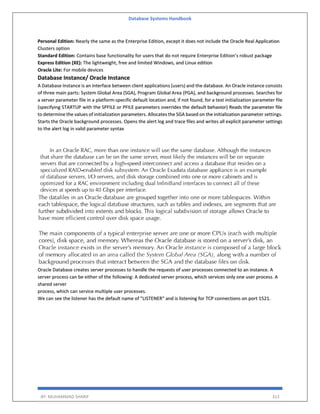 Database Systems Handbook
BY: MUHAMMAD SHARIF 313
Personal Edition: Nearly the same as the Enterprise Edition, except it does not include the Oracle Real Application
Clusters option
Standard Edition: Contains base functionality for users that do not require Enterprise Edition’s robust package
Express Edition (XE): The lightweight, free and limited Windows, and Linux edition
Oracle Lite: For mobile devices
Database Instance/ Oracle Instance
A Database Instance is an interface between client applications (users) and the database. An Oracle instance consists
of three main parts: System Global Area (SGA), Program Global Area (PGA), and background processes. Searches for
a server parameter file in a platform-specific default location and, if not found, for a text initialization parameter file
(specifying STARTUP with the SPFILE or PFILE parameters overrides the default behavior) Reads the parameter file
to determine the values of initialization parameters. Allocates the SGA based on the initialization parameter settings.
Starts the Oracle background processes. Opens the alert log and trace files and writes all explicit parameter settings
to the alert log in valid parameter syntax
Oracle Database creates server processes to handle the requests of user processes connected to an instance. A
server process can be either of the following: A dedicated server process, which services only one user process. A
shared server
process, which can service multiple user processes.
We can see the listener has the default name of "LISTENER" and is listening for TCP connections on port 1521.
 