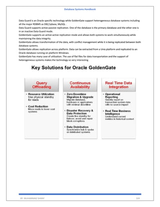 Database Systems Handbook
BY: MUHAMMAD SHARIF 324
Data Guard is an Oracle specific technology while GoldenGate support heterogeneous database systems including
all the major RDBMS as DB2,Sybase, MySQL .
Data Guard supports active-passive replication. One of the database is the primary database and the other one is
in an inactive Data Guard mode.
GoldenGate supports an active-active replication mode and allows both systems to work simultaneously while
maintaining the data integrity.
GoldenGate allows transformation of the data, with conflict management while it is being replicated between both
database systems.
GoldenGate allows replication across platform. Data can be extracted from a Unix platform and replicated to an
Oracle database running on platform Windows.
GoldenGate has many case of utilization. The use of flat files for data transportation and the support of
heterogeneous systems makes the technology so very interesting
 