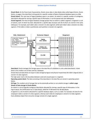 Database Systems Handbook
BY: MUHAMMAD SHARIF 334
Oracle Block: At the finest level of granularity, Oracle stores data in data blocks (also called logical blocks, Oracle
blocks, or pages). One data block corresponds to a specific number of bytes of physical database space on a disk.
Oracle Extent: The next level of logical database space is an extent. An extent is a specific number of contiguous
data blocks allocated for storing a specific type of information. It can be spared over two tablespaces.
Oracle Segment: The level of logical database storage greater than an extent is called a segment. A segment is a set
of extents, each of which has been allocated for a specific data structure and all of which are stored in the same
tablespace. For example, each table's data is stored in its data segment, while each index's data is stored in its index
segment. If the table or index is partitioned, each partition is stored in its segment.
Data block: Oracle manages the storage space in the data files of a database in units called data blocks. A data
block is the smallest unit of data used by a database.
Oracle block and data block are equal in data storage by logical and physical respectively like table's (logical) data is
stored in its data segment.
The high water mark is the boundary between used and unused space in a segment.
Operating system block: The data consisting of the data block in the data files are stored in operating system
blocks.
OS Page: The smallest unit of storage that can be atomically written to non-volatile storage is called a page
Details of Data storage in Oracle Blocks:
An extent is a set of logically contiguous data blocks allocated for storing a specific type of information. In the
Figure above, the 24 KB extent has 12 data blocks, while the 72 KB extent has 36 data blocks.
A segment is a set of extents allocated for a specific database object, such as a table. For example, the data for the
employee's table is stored in its data segment, whereas each index for employees is stored in its index segment.
Every database object that consumes storage consists of a single segment.
 