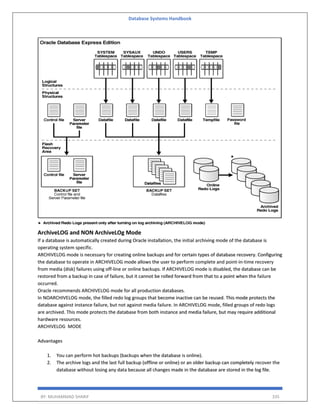 Database Systems Handbook
BY: MUHAMMAD SHARIF 335
ArchiveLOG and NON ArchiveLOg Mode
If a database is automatically created during Oracle installation, the initial archiving mode of the database is
operating system specific.
ARCHIVELOG mode is necessary for creating online backups and for certain types of database recovery. Configuring
the database to operate in ARCHIVELOG mode allows the user to perform complete and point-in-time recovery
from media (disk) failures using off-line or online backups. If ARCHIVELOG mode is disabled, the database can be
restored from a backup in case of failure, but it cannot be rolled forward from that to a point when the failure
occurred.
Oracle recommends ARCHIVELOG mode for all production databases.
In NOARCHIVELOG mode, the filled redo log groups that become inactive can be reused. This mode protects the
database against instance failure, but not against media failure. In ARCHIVELOG mode, filled groups of redo logs
are archived. This mode protects the database from both instance and media failure, but may require additional
hardware resources.
ARCHIVELOG MODE
Advantages
1. You can perform hot backups (backups when the database is online).
2. The archive logs and the last full backup (offline or online) or an older backup can completely recover the
database without losing any data because all changes made in the database are stored in the log file.
 
