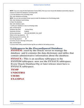 Database Systems Handbook
BY: MUHAMMAD SHARIF 337
NOTE: If you are using the Real Application Cluster (RAC), then you must mount the database exclusively using one
instance to switch the database’s archiving mode.
5. Put the database into archivelog mode
SQL> alter database archivelog;
NOTE: You can also use below shown query to take the database out of archivelog mode.
SQL> alter database noarchivelog;
6. Open the database.
SQL> alter database open;
7. Verify your database is now in archivelog mode.
SQL> archive log list
Database log mode Archive Mode
Automatic archival Enabled
Archive destination USE_DB_RECOVERY_FILE_DEST
Oldest online log sequence 22
Next log sequence to archive 24
Current log sequence 24
8. Archive all your redo logs at this point.
SQL> archive log all;
9. Ensure these newly created Archive log files are added to the backup process.
 