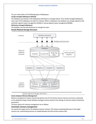 Database Systems Handbook
BY: MUHAMMAD SHARIF 342
You can create either of the following types of tablespaces:
Locally managed tablespaces (default)
The database uses bitmaps in the tablespaces themselves to manage extents. Thus, locally managed tablespaces
have a part of the tablespace set aside for a bitmap. Within a tablespace, the database can manage segments with
automatic segment space management (ASSM) or manual segment space management (MSSM).
Dictionary-managed tablespaces
The database uses the data dictionary to manage the exten.
Oracle Physical Storage Structure
Oracle Database Memory Management
Memory management involves maintaining optimal sizes for the Oracle instance memory structures as demands
on the database change. Oracle Database manages memory based on the settings of memory-related initialization
parameters.
The basic options for memory management are as follows:
Automatic memory management
You specify the target size for the database instance memory. The instance automatically tunes to the target
memory size, redistributing memory as needed between the SGA and the instance PGA.
 