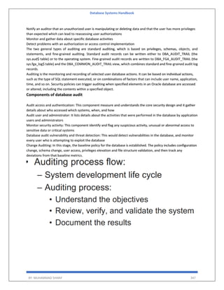 Database Systems Handbook
BY: MUHAMMAD SHARIF 347
Notify an auditor that an unauthorized user is manipulating or deleting data and that the user has more privileges
than expected which can lead to reassessing user authorizations
Monitor and gather data about specific database activities
Detect problems with an authorization or access control implementation
The two general types of auditing are standard auditing, which is based on privileges, schemas, objects, and
statements, and fine-grained auditing. Standard audit records can be written either to DBA_AUDIT_TRAIL (the
sys.aud$ table) or to the operating system. Fine-grained audit records are written to DBA_FGA_AUDIT_TRAIL (the
sys.fga_log$ table) and the DBA_COMMON_AUDIT_TRAIL view, which combines standard and fine-grained audit log
records.
Auditing is the monitoring and recording of selected user database actions. It can be based on individual actions,
such as the type of SQL statement executed, or on combinations of factors that can include user name, application,
time, and so on. Security policies can trigger auditing when specified elements in an Oracle database are accessed
or altered, including the contents within a specified object.
Components of database audit
Audit access and authentication: This component measure and understands the core security design and it gather
details about who accessed which systems, when, and how
Audit user and administrator: It lists details about the activities that were performed in the database by application
users and administrators
Monitor security activity: This component identify and flag any suspicious activity, unusual or abnormal access to
sensitive data or critical systems
Database audit vulnerability and threat detection: This would detect vulnerabilities in the database, and monitor
every user who is attempting to exploit the database
Change Auditing: In this stage, the baseline policy for the database is established. The policy includes configuration
change, schema change, user access, privileges elevation and file structure validation, and then track any
deviations from that baseline metrics.
 