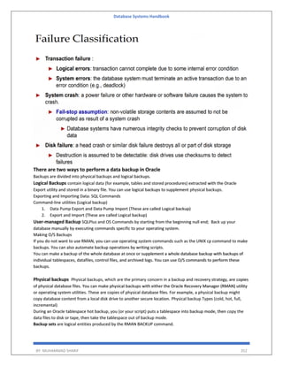 Database Systems Handbook
BY: MUHAMMAD SHARIF 352
There are two ways to perform a data backup in Oracle
Backups are divided into physical backups and logical backups.
Logical Backups contain logical data (for example, tables and stored procedures) extracted with the Oracle
Export utility and stored in a binary file. You can use logical backups to supplement physical backups.
Exporting and Importing Data: SQL Commands
Command-line utilities (Logical backup)
1. Data Pump Export and Data Pump Import (These are called Logical backup)
2. Export and Import (These are called Logical backup)
User-managed Backup SQLPlus and OS Commands by starting from the beginning null end; Back up your
database manually by executing commands specific to your operating system.
Making O/S Backups
If you do not want to use RMAN, you can use operating system commands such as the UNIX cp command to make
backups. You can also automate backup operations by writing scripts.
You can make a backup of the whole database at once or supplement a whole database backup with backups of
individual tablespaces, datafiles, control files, and archived logs. You can use O/S commands to perform these
backups.
Physical backups Physical backups, which are the primary concern in a backup and recovery strategy, are copies
of physical database files. You can make physical backups with either the Oracle Recovery Manager (RMAN) utility
or operating system utilities. These are copies of physical database files. For example, a physical backup might
copy database content from a local disk drive to another secure location. Physical backup Types (cold, hot, full,
incremental)
During an Oracle tablespace hot backup, you (or your script) puts a tablespace into backup mode, then copy the
data files to disk or tape, then take the tablespace out of backup mode.
Backup sets are logical entities produced by the RMAN BACKUP command.
 
