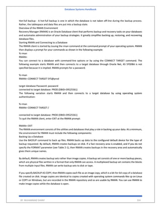 Database Systems Handbook
BY: MUHAMMAD SHARIF 354
Hot-full backup - A hot-full backup is one in which the database is not taken off-line during the backup process.
Rather, the tablespace and data files are put into a backup state.
Overview of the RMAN Environment
Recovery Manager (RMAN) is an Oracle Database client that performs backup and recovery tasks on your databases
and automates administration of your backup strategies. It greatly simplifies backing up, restoring, and recovering
database files.
Starting RMAN and Connecting to a Database
The RMAN client is started by issuing the rman command at the command prompt of your operating system. RMAN
then displays a prompt for your commands as shown in the following example:
% rman
RMAN>
You can connect to a database with command-line options or by using the CONNECT TARGET command. The
following example starts RMAN and then connects to a target database through Oracle Net, AS SYSDBA is not
specified because it is implied. RMAN prompts for a password.
% rman
RMAN> CONNECT TARGET SYS@prod
target database Password: password
connected to target database: PROD (DBID=39525561)
The following variation starts RMAN and then connects to a target database by using operating system
authentication:
% rman
RMAN> CONNECT TARGET /
connected to target database: PROD (DBID=39525561)
To quit the RMAN client, enter EXIT at the RMAN prompt:
RMAN> EXIT
The RMAN environment consists of the utilities and databases that play a role in backing up your data. At a minimum,
the environment for RMAN must include the following components:
Backing Up a Database
Use the BACKUP command to back up files. RMAN backs up data to the configured default device for the type of
backup requested. By default, RMAN creates backups on disk. If a fast recovery area is enabled, and if you do not
specify the FORMAT parameter (see Table 2-1), then RMAN creates backups in the recovery area and automatically
gives them unique names.
By default, RMAN creates backup sets rather than image copies. A backup set consists of one or more backup pieces,
which are physical files written in a format that only RMAN can access. A multiplexed backup set contains the blocks
from multiple input files. RMAN can write backup sets to disk or tape.
If you specify BACKUP AS COPY, then RMAN copies each file as an image copy, which is a bit-for-bit copy of a database
file created on disk. Image copies are identical to copies created with operating system commands like cp on Linux
or COPY on Windows, but are recorded in the RMAN repository and so are usable by RMAN. You can use RMAN to
make image copies while the database is open.
 