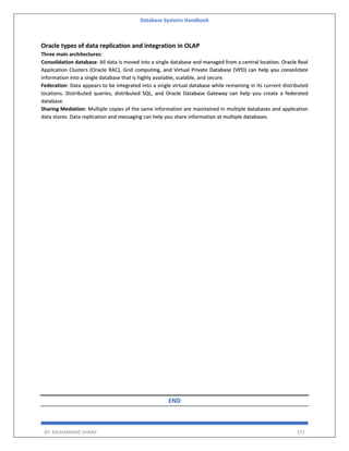 Database Systems Handbook
BY: MUHAMMAD SHARIF 372
Oracle types of data replication and integration in OLAP
Three main architectures:
Consolidation database: All data is moved into a single database and managed from a central location. Oracle Real
Application Clusters (Oracle RAC), Grid computing, and Virtual Private Database (VPD) can help you consolidate
information into a single database that is highly available, scalable, and secure.
Federation: Data appears to be integrated into a single virtual database while remaining in its current distributed
locations. Distributed queries, distributed SQL, and Oracle Database Gateway can help you create a federated
database.
Sharing Mediation: Multiple copies of the same information are maintained in multiple databases and application
data stores. Data replication and messaging can help you share information at multiple databases.
END
 