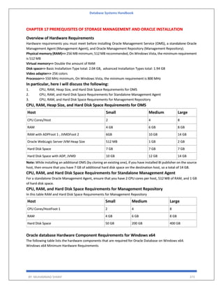 Database Systems Handbook
BY: MUHAMMAD SHARIF 373
CHAPTER 17 PREREQUISITES OF STORAGE MANAGEMENT AND ORACLE INSTALLATION
Overview of Hardware Requirements
Hardware requirements you must meet before installing Oracle Management Service (OMS), a standalone Oracle
Management Agent (Management Agent), and Oracle Management Repository (Management Repository).
Physical memory (RAM)=> 256 MB minimum; 512 MB recommended, On Windows Vista, the minimum requirement
is 512 MB
Virtual memory=> Double the amount of RAM
Disk space=> Basic Installation Type total: 2.04 GB, advanced Installation Types total: 1.94 GB
Video adapter=> 256 colors
Processor=> 550 MHz minimum, On Windows Vista, the minimum requirement is 800 MHz
In particular, here I will discuss the following:
1. CPU, RAM, Heap Size, and Hard Disk Space Requirements for OMS
2. CPU, RAM, and Hard Disk Space Requirements for Standalone Management Agent
3. CPU, RAM, and Hard Disk Space Requirements for Management Repository
CPU, RAM, Heap Size, and Hard Disk Space Requirements for OMS
Host Small Medium Large
CPU Cores/Host 2 4 8
RAM 4 GB 6 GB 8 GB
RAM with ADPFoot 1 , JVMDFoot 2 6GB 10 GB 14 GB
Oracle WebLogic Server JVM Heap Size 512 MB 1 GB 2 GB
Hard Disk Space 7 GB 7 GB 7 GB
Hard Disk Space with ADP, JVMD 10 GB 12 GB 14 GB
Note: While installing an additional OMS (by cloning an existing one), if you have installed BI publisher on the source
host, then ensure that you have 7 GB of additional hard disk space on the destination host, so a total of 14 GB.
CPU, RAM, and Hard Disk Space Requirements for Standalone Management Agent
For a standalone Oracle Management Agent, ensure that you have 2 CPU cores per host, 512 MB of RAM, and 1 GB
of hard disk space.
CPU, RAM, and Hard Disk Space Requirements for Management Repository
In this table RAM and Hard Disk Space Requirements for Management Repository
Host Small Medium Large
CPU Cores/HostFoot 1 2 4 8
RAM 4 GB 6 GB 8 GB
Hard Disk Space 50 GB 200 GB 400 GB
Oracle database Hardware Component Requirements for Windows x64
The following table lists the hardware components that are required for Oracle Database on Windows x64.
Windows x64 Minimum Hardware Requirements
 