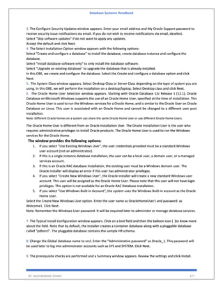 Database Systems Handbook
BY: MUHAMMAD SHARIF 377
3. The Configure Security Updates window appears. Enter your email address and My Oracle Support password to
receive security issue notifications via email. If you do not wish to receive notifications via email, deselect.
Select "Skip software updates" if do not want to apply any updates.
Accept the default and click Next.
4. The Select Installation Option window appears with the following options:
Select "Create and configure a database" to install the database, create database instance and configure the
database.
Select "Install database software only" to only install the database software.
Select "Upgrade an existing database" to upgrade the database that is already installed.
In this OBE, we create and configure the database. Select the Create and configure a database option and click
Next.
5. The System Class window appears. Select Desktop Class or Server Class depending on the type of system you are
using. In this OBE, we will perform the installation on a desktop/laptop. Select Desktop class and click Next.
6. The Oracle Home User Selection window appears. Starting with Oracle Database 12c Release 1 (12.1), Oracle
Database on Microsoft Windows supports the use of an Oracle Home User, specified at the time of installation. This
Oracle Home User is used to run the Windows services for a Oracle Home, and is similar to the Oracle User on Oracle
Database on Linux. This user is associated with an Oracle Home and cannot be changed to a different user post
installation.
Note: Different Oracle homes on a system can share the same Oracle Home User or use different Oracle Home Users.
The Oracle Home User is different from an Oracle Installation User. The Oracle Installation User is the user who
requires administrative privileges to install Oracle products. The Oracle Home User is used to run the Windows
services for the Oracle Home.
The window provides the following options:
1. If you select "Use Existing Windows User", the user credentials provided must be a standard Windows
user account (not an administrator).
2. If this is a single instance database installation, the user can be a local user, a domain user, or a managed
services account.
3. If this is an Oracle RAC database installation, the existing user must be a Windows domain user. The
Oracle installer will display an error if this user has administrator privileges.
4. If you select "Create New Windows User", the Oracle installer will create a new standard Windows user
account. This user will be assigned as the Oracle Home User. Please note that this user will not have login
privileges. This option is not available for an Oracle RAC Database installation.
5. If you select "Use Windows Built-in Account", the system uses the Windows Built-in account as the Oracle
Home User.
Select the Create New Windows User option. Enter the user name as OracleHomeUser1 and password as
Welcome1. Click Next.
Note: Remember the Windows User password. It will be required later to administer or manage database services.
7. The Typical Install Configuration window appears. Click on a text field and then the balloon icon ( )to know more
about the field. Note that by default, the installer creates a container database along with a pluggable database
called "pdborcl". The pluggable database contains the sample HR schema.
8. Change the Global database name to orcl. Enter the “Administrative password” as Oracle_1. This password will
be used later to log into administrator accounts such as SYS and SYSTEM. Click Next.
9. The prerequisite checks are performed and a Summary window appears. Review the settings and click Install.
 