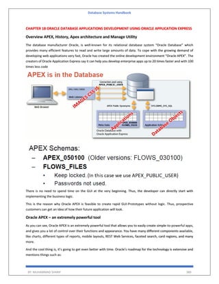 Database Systems Handbook
BY: MUHAMMAD SHARIF 380
CHAPTER 18 ORACLE DATABASE APPLICATIONS DEVELOPMENT USING ORACLE APPLICATION EXPRESS
Overview APEX, History, Apex architecture and Manage Utility
The database manufacturer Oracle, is well-known for its relational database system “Oracle Database” which
provides many efficient features to read and write large amounts of data. To cope with the growing demand of
developing web applications very fast, Oracle has created the online development environment “Oracle APEX”. The
creators of Oracle Application Express say it can help you develop enterprise apps up to 20 times faster and with 100
times less code
There is no need to spend time on the GUI at the very beginning. Thus, the developer can directly start with
implementing the business logic.
This is the reason why Oracle APEX is feasible to create rapid GUI-Prototypes without logic. Thus, prospective
customers can get an idea of how their future application will look.
Oracle APEX – an extremely powerful tool
As you can see, Oracle APEX is an extremely powerful tool that allows you to easily create simple-to-powerful apps,
and gives you a lot of control over their functions and appearance. You have many different components available,
like charts, different types of reports, mobile layouts, REST Web Services, faceted search, card regions, and many
more.
And the cool thing is, it’s going to get even better with time. Oracle’s roadmap for the technology is extensive and
mentions things such as:
 