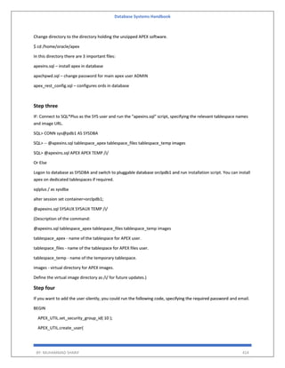 Database Systems Handbook
BY: MUHAMMAD SHARIF 414
Change directory to the directory holding the unzipped APEX software.
$ cd /home/oracle/apex
In this directory there are 3 important files:
apexins.sql – install apex in database
apxchpwd.sql – change password for main apex user ADMIN
apex_rest_config.sql – configures ords in database
Step three
IF: Connect to SQL*Plus as the SYS user and run the "apexins.sql" script, specifying the relevant tablespace names
and image URL.
SQL> CONN sys@pdb1 AS SYSDBA
SQL> -- @apexins.sql tablespace_apex tablespace_files tablespace_temp images
SQL> @apexins.sql APEX APEX TEMP /i/
Or Else
Logon to database as SYSDBA and switch to pluggable database orclpdb1 and run installation script. You can install
apex on dedicated tablespaces if required.
sqlplus / as sysdba
alter session set container=orclpdb1;
@apexins.sql SYSAUX SYSAUX TEMP /i/
(Description of the command:
@apexins.sql tablespace_apex tablespace_files tablespace_temp images
tablespace_apex - name of the tablespace for APEX user.
tablespace_files - name of the tablespace for APEX files user.
tablespace_temp - name of the temporary tablespace.
images - virtual directory for APEX images.
Define the virtual image directory as /i/ for future updates.)
Step four
If you want to add the user silently, you could run the following code, specifying the required password and email.
BEGIN
APEX_UTIL.set_security_group_id( 10 );
APEX_UTIL.create_user(
 