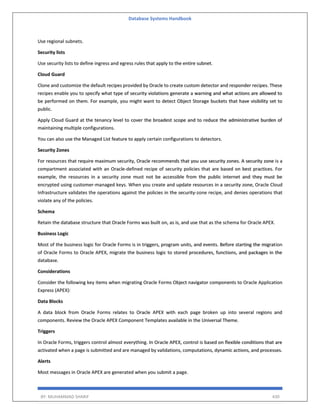 Database Systems Handbook
BY: MUHAMMAD SHARIF 430
Use regional subnets.
Security lists
Use security lists to define ingress and egress rules that apply to the entire subnet.
Cloud Guard
Clone and customize the default recipes provided by Oracle to create custom detector and responder recipes. These
recipes enable you to specify what type of security violations generate a warning and what actions are allowed to
be performed on them. For example, you might want to detect Object Storage buckets that have visibility set to
public.
Apply Cloud Guard at the tenancy level to cover the broadest scope and to reduce the administrative burden of
maintaining multiple configurations.
You can also use the Managed List feature to apply certain configurations to detectors.
Security Zones
For resources that require maximum security, Oracle recommends that you use security zones. A security zone is a
compartment associated with an Oracle-defined recipe of security policies that are based on best practices. For
example, the resources in a security zone must not be accessible from the public internet and they must be
encrypted using customer-managed keys. When you create and update resources in a security zone, Oracle Cloud
Infrastructure validates the operations against the policies in the security-zone recipe, and denies operations that
violate any of the policies.
Schema
Retain the database structure that Oracle Forms was built on, as is, and use that as the schema for Oracle APEX.
Business Logic
Most of the business logic for Oracle Forms is in triggers, program units, and events. Before starting the migration
of Oracle Forms to Oracle APEX, migrate the business logic to stored procedures, functions, and packages in the
database.
Considerations
Consider the following key items when migrating Oracle Forms Object navigator components to Oracle Application
Express (APEX):
Data Blocks
A data block from Oracle Forms relates to Oracle APEX with each page broken up into several regions and
components. Review the Oracle APEX Component Templates available in the Universal Theme.
Triggers
In Oracle Forms, triggers control almost everything. In Oracle APEX, control is based on flexible conditions that are
activated when a page is submitted and are managed by validations, computations, dynamic actions, and processes.
Alerts
Most messages in Oracle APEX are generated when you submit a page.
 