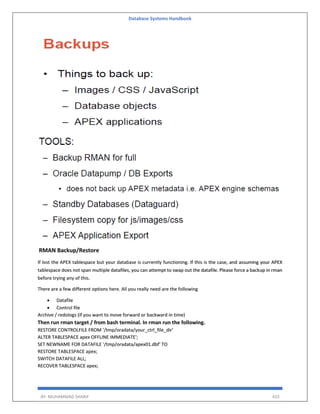 Database Systems Handbook
BY: MUHAMMAD SHARIF 433
RMAN Backup/Restore
If lost the APEX tablespace but your database is currently functioning. If this is the case, and assuming your APEX
tablespace does not span multiple datafiles, you can attempt to swap out the datafile. Please force a backup in rman
before trying any of this.
There are a few different options here. All you really need are the following
 Datafile
 Control file
Archive / redologs (if you want to move forward or backward in time)
Then run rman target / from bash terminal. In rman run the following.
RESTORE CONTROLFILE FROM '/tmp/oradata/your_ctrl_file_dir'
ALTER TABLESPACE apex OFFLINE IMMEDIATE';
SET NEWNAME FOR DATAFILE '/tmp/oradata/apex01.dbf' TO
RESTORE TABLESPACE apex;
SWITCH DATAFILE ALL;
RECOVER TABLESPACE apex;
 