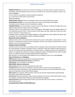 Database Systems Handbook
BY: MUHAMMAD SHARIF 44
Database Instance is the data which is stored in the database at a particular moment is called an instance of
the database. Also called database state (or occurrence or snapshot). The content of the database, instance is also
called an extension.
The term instance is also applied to individual database components,
E.g., record instance, table instance, entity instance
Types of Instances
Initial Database Instance: Refers to the database instance that is initially loaded into the system.
Valid Database Instance: An instance that satisfies the structure and constraints of the database.
The database instance changes every time the database is updated.
Database Schema is the overall design or skeleton structure of the database. It represents the logical view, visual
diagram having relationals of objects of the entire database.
A database schema can be represented by using a visual diagram. That diagram shows the database objects and
their relationship with each other. A schema contains schema objects like table, foreign key, primary key, views,
columns, data types, stored procedure, etc.
A database schema is designed by the database designers to help programmers whose software will interact with
the database. The process of database creation is called data modeling.
Relational Schema definition
Relational schema refers to the meta-data that describes the structure of data within a certain domain . It is the
blueprint of a database that outlines the way any database will have some number of constraints that must be
applied to ensure correct data (valid states).
Database Schema definition
A relational schema may also refer to as a database schema. A database schema is the collection of relation schemas
for a whole database. A relational or Database schema is a collection of meta-data. Database schema describes the
structure and constraints of data represented in a particular domain . A Relational schema can be described as a
blueprint of a database that outlines the way data is organized into tables. This blueprint will not contain any type
of data. In a relational schema, each tuple is divided into fields called Domain.
Other definitions: The overall design of the database.Structure of database, Schema is also called intension.
Types of Schemas w.r.t Database
DBMS Schemas: Logical/Conceptual/physical schema/external schema
Data warehouse/multi-dimensional schemas: Snowflake/star
OLAP Schemas: Fact constellation schema/galaxy
ANSI-SPARC schema architecture
External Level: View level, user level, external schema, Client level.
Conceptual Level: Community view, ERD Model, conceptual schema, server level, Conceptual (high-level,
semantic) data models, entity-based or object-based data models, what data is stored .and relationships, it’s deal
Logical data independence (External/conceptual mapping)
logical schema: It is sometimes called conceptual schema too (server level), Implementation (representational)
data models. Specific DBMS level modeling.
Internal Level: Physical representation, Internal schema, Database level, Low level. It deals with how data is stored
in the database and Physical data independence (Conceptual/internal mapping)
Physical data level: Physical storage, physical schema, some-time deals with internal schema. It is detailed in
administration manuals.
Conceputal data model and ERD difference:
 