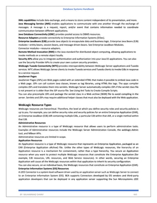 Database Systems Handbook
BY: MUHAMMAD SHARIF 443
XML capabilities include data exchange, and a means to store content independent of its presentation, and more.
Java Messaging Service (JMS) enables applications to communicate with one another through the exchange of
messages. A message is a request, report, and/or event that contains information needed to coordinate
communication between different applications.
Java Database Connectivity (JDBC) provides pooled access to DBMS resources.
Resource Adapters provide connectivity to Enterprise Information Systems (EISes).
Enterprise JavaBeans (EJB) provide Java objects to encapsulate data and business logic. Enterprise Java Beans (EJB)
modules—entity beans, session beans, and message-driven beans. See Enterprise JavaBean Modules.
Connector modules—resource adapters.
Remote Method Invocation (RMI) is the Java standard for distributed object computing, allowing applications to
invoke methods on a remote object locally.
Security APIs allow you to integrate authentication and authorization into your Java EE applications. You can also
use the Security Provider APIs to create your own custom security providers.
WebLogic Tuxedo Connectivity (WTC) provides interoperability between WebLogic Server applications and Tuxedo
services. WTC allows WebLogic Server clients to invoke Tuxedo services and Tuxedo clients to invoke EJBs in response
to a service request.
JavaServer Pages
JavaServer Pages (JSPs) are Web pages coded with an extended HTML that makes it possible to embed Java code in
a Web page. JSPs can call custom Java classes, known as tag libraries, using HTML-like tags. The appc compiler
compiles JSPs and translates them into servlets. WebLogic Server automatically compiles JSPs if the servlet class file
is not present or is older than the JSP source file. See Using Ant Tasks to Create Compile Scripts.
You can also precompile JSPs and package the servlet class in a Web archive (WAR) file to avoid compiling in the
server. Servlets and JSPs may require additional helper classes that must also be deployed with the Web application.
WebLogic Resource Types
WebLogic resources are hierarchical. Therefore, the level at which you define security roles and security policies is
up to you. For example, you can define security roles and security policies for an entire Enterprise Application (EAR),
an Enterprise JavaBean (EJB) JAR containing multiple EJBs, a particular EJB within that JAR, or a single method within
that EJB.
Administrative Resources
An Administrative resource is a type of WebLogic resource that allows users to perform administrative tasks.
Examples of Administrative resources include the WebLogic Server Administration Console, the weblogic.Admin
tool, and MBean APIs.
Administrative resources are limited in scope.
Application Resources
An Application resource is a type of WebLogic resource that represents an Enterprise Application, packaged as an
EAR (Enterprise Application aRchive) file. Unlike the other types of WebLogic resources, the hierarchy of an
Application resource is a mechanism for containment, rather than a type hierarchy. You secure an Application
resource when you want to protect multiple WebLogic resources that constitute the Enterprise Application (for
example, EJB resources, URL resources, and Web Service resources). In other words, securing an Enterprise
Application will cause all the WebLogic resources within that application to inherit its security configuration.
You can also secure, on an individual basis, the WebLogic resources that constitute an Enterprise Application (EAR).
Enterprise Information Systems (EIS) Resources
A J2EE Connector is a system-level software driver used by an application server such as WebLogic Server to connect
to an Enterprise Information System (EIS). BEA supports Connectors developed by EIS vendors and third-party
application developers that can be deployed in any application server supporting the Sun Microsystems J2EE
 