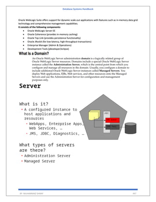 Database Systems Handbook
BY: MUHAMMAD SHARIF 447
Oracle WebLogic Suite offers support for dynamic scale-out applications with features such as in-memory data grid
technology and comprehensive management capabilities.
It consists of the following components:
 Oracle WebLogic Server EE
 Oracle Coherence (provides in-memory caching)
 Oracle Top Link (provides persistence functionality)
 Oracle JRockit (for low-latency, high-throughput transactions)
 Enterprise Manager (Admin & Operations)
 Development Tools (jdeveloper/eclipse)
 