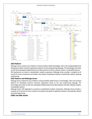 Database Systems Handbook
BY: MUHAMMAD SHARIF 460
J2EE Platform
WebLogic Server contains Java 2 Platform, Enterprise Edition (J2EE) technologies. J2EE is the standard platform for
developing multitier enterprise applications based on the Java programming language. The technologies that make
up J2EE were developed collaboratively by Sun Microsystems and other software vendors, including BEA Systems.
J2EE applications are based on standardized, modular components. WebLogic Server provides a complete set of
services for those components and handles many details of application behavior automatically, without requiring
programming.
J2EE Platform and WebLogic Server
WebLogic Server implements Java 2 Platform, Enterprise Edition (J2EE) version 1.3 technologies. J2EE is the standard
platform for developing multi-tier Enterprise applications based on the Java programming language. The
technologies that make up J2EE were developed collaboratively by Sun Microsystems and other software vendors,
including BEA Systems.
WebLogic Server J2EE applications are based on standardized, modular components. WebLogic Server provides a
complete set of services for those modules and handles many details of application behavior automatically, without
requiring programming.
ODBC and JDBC details
 
