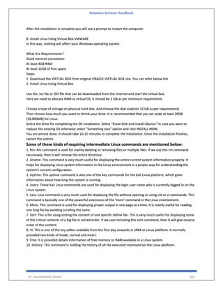 Database Systems Handbook
BY: MUHAMMAD SHARIF 469
After the installation is complete you will see a prompt to restart the computer.
B. Install Linux Using Virtual Box VMWARE
In this way, nothing will affect your Windows operating system.
What Are Requirements?
Good internet connection
At least 4GB RAM
At least 12GB of free space
Steps:
1. Download the VIRTUAL BOX from original ORACLE VIRTUAL BOX site. You can refer below link
2. Install Linux Using Virtual Box
Use the .iso file or ISO file that can be downloaded from the internet and start the virtual box.
Here we need to allocate RAM to virtual OS. It should be 2 GB as per minimum requirement.
Choose a type of storage on physical hard disk. And choose the disk size(min 12 GB as per requirement)
Then choose how much you want to shrink your drive. It is recommended that you set aside at least 20GB
(20,000MB) for Linux.
Select the drive for completing the OS installation. Select “Erase Disk and install Ubuntu” in case you want to
replace the existing OS otherwise select “Something else” option and click INSTALL NOW.
You are almost done. It should take 10-15 minutes to complete the installation. Once the installation finishes,
restart the system.
Some of those kinds of requiring intermediate Linux commands are mentioned below:
1. Rm: Rm command is used for mainly deleting or removing files or multiple files. If we use this rm command
recursively, then it will remove the entire directory.
2. Uname: This command is very much useful for displaying the entire current system information properly. It
helps for displaying Linux system information in the Linux environment in a proper way for understanding the
system’s current configuration.
3. Uptime: The uptime command is also one of the key commands for the Kali Linux platform, which gives
information about how long the system is running.
4. Users: These Kali Linux commands are used for displaying the login user name who is currently logged in on the
Linux system.
5. Less: Less command is very much used for displaying the file without opening or using cat or vi commands. This
command is basically one of the powerful extensions of the ‘more’ command in the Linux environment.
6. More: This command is used for displaying proper output in one page at a time. It is mainly useful for reading
one long file by avoiding scrolling the same.
7. Sort: This is for using sorting the content of one specific define file. This is very much useful for displaying some
of the critical contents of a big file in sorted order. If we user including this sort command, then it will give reverse
order of the content.
8. Vi: This is one of the key editor available from the first day onwards in UNIX or Linux platform. It normally
provided two kinds of mode, normal and insert.
9. Free: It is provided details information of free memory or RAM available in a Linux system.
10. History: This command is holding the history of all the executed command on the Linux platform.
 