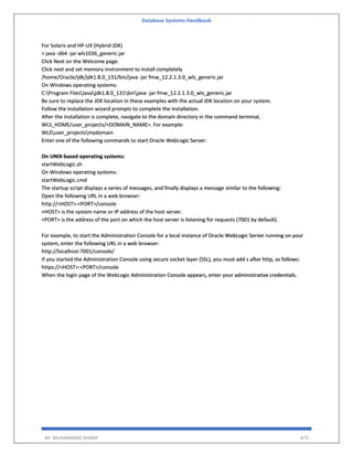 Database Systems Handbook
BY: MUHAMMAD SHARIF 473
For Solaris and HP-UX (Hybrid JDK)
> java -d64 -jar wls1036_generic.jar
Click Next on the Welcome page.
Click next and set memory invironment to install completely
/home/Oracle/jdk/jdk1.8.0_131/bin/java -jar fmw_12.2.1.3.0_wls_generic.jar
On Windows operating systems:
C:Program FilesJavajdk1.8.0_131binjava -jar fmw_12.2.1.3.0_wls_generic.jar
Be sure to replace the JDK location in these examples with the actual JDK location on your system.
Follow the installation wizard prompts to complete the installation.
After the installation is complete, navigate to the domain directory in the command terminal,
WLS_HOME/user_projects/<DOMAIN_NAME>. For example:
WLSuser_projectsmydomain
Enter one of the following commands to start Oracle WebLogic Server:
On UNIX-based operating systems:
startWebLogic.sh
On Windows operating systems:
startWebLogic.cmd
The startup script displays a series of messages, and finally displays a message similar to the following:
Open the following URL in a web browser:
http://<HOST>:<PORT>/console
<HOST> is the system name or IP address of the host server.
<PORT> is the address of the port on which the host server is listening for requests (7001 by default).
For example, to start the Administration Console for a local instance of Oracle WebLogic Server running on your
system, enter the following URL in a web browser:
http://localhost:7001/console/
If you started the Administration Console using secure socket layer (SSL), you must add s after http, as follows:
https://<HOST>:<PORT>/console
When the login page of the WebLogic Administration Console appears, enter your administrative credentials.
 