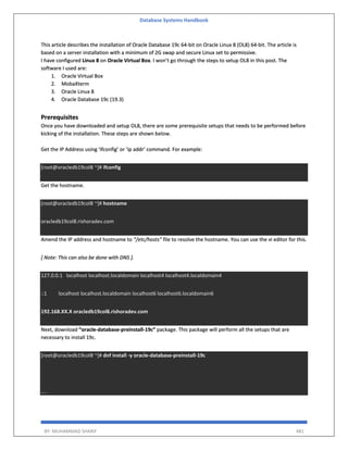 Database Systems Handbook
BY: MUHAMMAD SHARIF 481
This article describes the installation of Oracle Database 19c 64-bit on Oracle Linux 8 (OL8) 64-bit. The article is
based on a server installation with a minimum of 2G swap and secure Linux set to permissive.
I have configured Linux 8 on Oracle Virtual Box. I won’t go through the steps to setup OL8 in this post. The
software I used are:
1. Oracle Virtual Box
2. MobaXterm
3. Oracle Linux 8
4. Oracle Database 19c (19.3)
Prerequisites
Once you have downloaded and setup OL8, there are some prerequisite setups that needs to be performed before
kicking of the installation. These steps are shown below.
Get the IP Address using ‘ifconfig’ or ‘ip addr’ command. For example:
[root@oracledb19col8 ~]# ifconfig
Get the hostname.
[root@oracledb19col8 ~]# hostname
oracledb19col8.rishoradev.com
Amend the IP address and hostname to “/etc/hosts” file to resolve the hostname. You can use the vi editor for this.
[ Note: This can also be done with DNS ].
127.0.0.1 localhost localhost.localdomain localhost4 localhost4.localdomain4
::1 localhost localhost.localdomain localhost6 localhost6.localdomain6
192.168.XX.X oracledb19col8.rishoradev.com
Next, download “oracle-database-preinstall-19c” package. This package will perform all the setups that are
necessary to install 19c.
[root@oracledb19col8 ~]# dnf install -y oracle-database-preinstall-19c
....
 