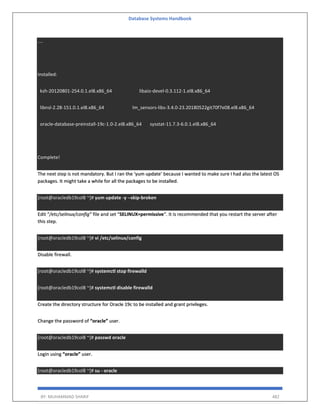 Database Systems Handbook
BY: MUHAMMAD SHARIF 482
....
Installed:
ksh-20120801-254.0.1.el8.x86_64 libaio-devel-0.3.112-1.el8.x86_64
libnsl-2.28-151.0.1.el8.x86_64 lm_sensors-libs-3.4.0-23.20180522git70f7e08.el8.x86_64
oracle-database-preinstall-19c-1.0-2.el8.x86_64 sysstat-11.7.3-6.0.1.el8.x86_64
Complete!
The next step is not mandatory. But I ran the ‘yum update’ because I wanted to make sure I had also the latest OS
packages. It might take a while for all the packages to be installed.
[root@oracledb19col8 ~]# yum update -y --skip-broken
Edit “/etc/selinux/config” file and set “SELINUX=permissive“. It is recommended that you restart the server after
this step.
[root@oracledb19col8 ~]# vi /etc/selinux/config
Disable firewall.
[root@oracledb19col8 ~]# systemctl stop firewalld
[root@oracledb19col8 ~]# systemctl disable firewalld
Create the directory structure for Oracle 19c to be installed and grant privileges.
Change the password of “oracle” user.
[root@oracledb19col8 ~]# passwd oracle
Login using “oracle” user.
[root@oracledb19col8 ~]# su - oracle
 