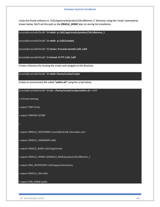 Database Systems Handbook
BY: MUHAMMAD SHARIF 483
Unzip the Oracle software in ‘/u01/app/oracle/product/19c/dbhome_1’ directory, using the ‘unzip’ command as
shown below. We’ll set this path as the ORACLE_HOME later on during the installation.
[oracle@oracledb19col8 ~]# mkdir -p /u01/app/oracle/product/19c/dbhome_1
[oracle@oracledb19col8 ~]# mkdir -p /u02/oradata
[oracle@oracledb19col8 ~]# chown -R oracle:oinstall /u01 /u02
[oracle@oracledb19col8 ~]# chmod -R 777 /u01 /u02
Create a directory for hosting the scripts and navigate to the directory.
[oracle@oracledb19col8 ~]# mkdir /home/oracle/scripts
Create an environment file called “setEnv.sh” using the script below.
[oracle@oracledb19col8 ~]# cat > /home/oracle/scripts/setEnv.sh <<EOF
> # Oracle Settings
> export TMP=/tmp
> export TMPDIR=$TMP
>
> export ORACLE_HOSTNAME=oracledb19col8.rishoradev.com
> export ORACLE_UNQNAME=cdb1
> export ORACLE_BASE=/u01/app/oracle
> export ORACLE_HOME=$ORACLE_BASE/product/19c/dbhome_1
> export ORA_INVENTORY=/u01/app/oraInventory
> export ORACLE_SID=cdb1
> export PDB_NAME=pdb1
 